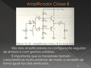 São dois amplificadores na configuração seguidor
de emissor e com ganhos unitários.
É importante que os transistores tenham
características muito próximas de modo a atuarem de
forma igual nos dois semiciclos.
22
 