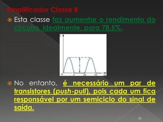 Amplificador Classe B
 Esta classe faz aumentar o rendimento do
circuito, idealmente, para 78,5%.
 No entanto, é necessário um par de
transistores (push-pull), pois cada um fica
responsável por um semiciclo do sinal de
saída.
25
 