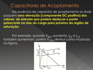 Na ausência de capacitor de acoplamento os sinais
possuem uma elevação (componente DC positiva) dos
valores de entrada que podem deslocar o ponto
quiescente na reta da carga para próximo da região de
saturação.
Por exemplo, quando VBEQ aumenta, IBQ e ICQ
também aumentam, porém VCEQ diminui como mostrado
na figura.
8
 