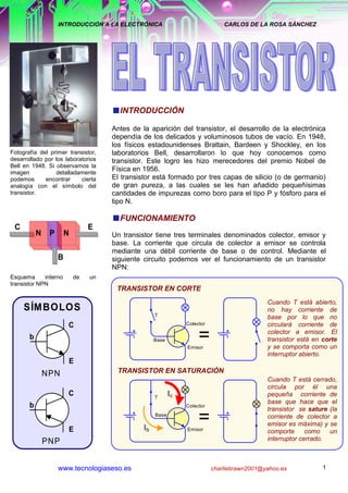 INTRODUCCIÓN A LA ELECTRÓNICA                           CARLOS DE LA ROSA SÁNCHEZ




                                        INTRODUCCIÓN

                                      Antes de la aparición del transistor, el desarrollo de la electrónica
                                      dependía de los delicados y voluminosos tubos de vacío. En 1948,
                                      los físicos estadounidenses Brattain, Bardeen y Shockley, en los
Fotografía del primer transistor,     laboratorios Bell, desarrollaron lo que hoy conocemos como
desarrollado por los laboratorios     transistor. Este logro les hizo merecedores del premio Nobel de
Bell en 1948. Si observamos la
imagen           detalladamente
                                      Física en 1956.
podemos      encontrar     cierta     El transistor está formado por tres capas de silicio (o de germanio)
analogía con el símbolo del           de gran pureza, a las cuales se les han añadido pequeñísimas
transistor.                           cantidades de impurezas como boro para el tipo P y fósforo para el
                                      tipo N.

                                        FUNCIONAMIENTO
 C                               E
           N    P       N             Un transistor tiene tres terminales denominados colector, emisor y
                                      base. La corriente que circula de colector a emisor se controla
                                      mediante una débil corriente de base o de control. Mediante el
                    B                 siguiente circuito podemos ver el funcionamiento de un transistor
                                      NPN:
Esquema      interno        de   un
transistor NPN
                                       TRANSISTOR EN CORTE
                                                                                          Cuando T está abierto,
     SÍM BOLOS                                                                            no hay corriente de
                                                   T                                      base por lo que no
                        C                                    Colector                     circulará corriente de
       b                                           Base           =
                                                              Emisor
                                                                                          colector a emisor. El
                                                                                          transistor está en corte
                                                                                          y se comporta como un
                                                                                          interruptor abierto.
                        E
               NPN                     TRANSISTOR EN SATURACIÓN
                                                                                      Cuando T está cerrado,
                                                                                      circula por él una
                        C                           T
                                                         Ic                           pequeña corriente de
                                                                                      base que hace que el
       b                                                      Colector
                                                                                      transistor se sature (la


                        E             en corte yIb
                                                    Base
                                                                  =                   corriente de colector a
                                      Los esquemas anteriores muestran el funcionamiento del transistory se
                                                                                      emisor es máxima)
                                                  saturación. Esto ocurre cuando la corriente de base es un
                                                               Emisor
                                                                                      comporte      como
                                      nula o máxima.                                  interruptor cerrado.
               PNP


                    www.tecnologiaseso.es                               charliebrawn2001@yahoo.es            1
 