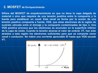 2. MOSFET  de  Enriquecimiento   Difiere del MOSFET de empobrecimiento en que no tiene la capa delgada de material n sino que requiere de una tensión positiva entre la compuerta y la fuente para establecer un canal. Este canal se forma por la acción de una tensión positiva compuerta a fuente, VGS, que atrae electrones de la región de sustrato ubicada entre el drenaje y la compuerta contaminados de tipo n. Una VGS positiva provoca que los electrones se acumulen en la superficie inferior de la capa de oxido. Cuando la tensión alcanza el valor de umbral, VT, han sido atraídos a esta región los electrones suficientes para que se comporte como canal n conductor. No habrá una corriente apreciable ID hasta que VGS excede VT. 