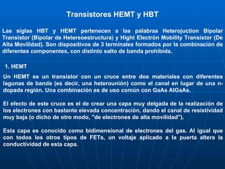 Transistores HEMT y HBT Las siglas HBT y HEMT pertenecen a las palabras Heterojuction Bipolar Transistor (Bipolar de Hetereoestructura) y Hight Electrón Mobility Transistor (De Alta Movilidad). Son dispositivos de 3 terminales formados por la combinación de diferentes componentes, con distinto salto de banda prohibida. 1. HEMT Un HEMT es un transistor con un cruce entre dos materiales con diferentes lagunas de banda (es decir, una heterounión) como el canal en lugar de una n-dopada región. Una combinación es de uso común con GaAs   AlGaAs.  El efecto de este cruce es el de crear una capa muy delgada de la realización de los electrones con bastante elevada concentración, dando el canal de resistividad muy baja (o dicho de otro modo, "de electrones de alta movilidad").  Esta capa es conocido como bidimensional de electrones del gas.   Al igual que con todos los otros tipos de FETs, un voltaje aplicado a la puerta altera la conductividad de esta capa. 