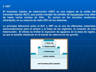 2. HBT El transistor bipolar de heterounión (HBT) es una mejora de la salida del transistor bipolar (BJT), que puede manejar las señales de  frecuencias  muy altas de hasta varios cientos de GHz.   Es común en los circuitos modernos ultrarápida, en su mayoría de radio (RF) de los sistemas. La principal diferencia entre el BJT y HBT es el uso de diferentes materiales semiconductores para el emisor y la base de las regiones, la creación de una heterounión.  El efecto es limitar la inyección de agujeros en la base de región, ya que el posible obstáculo en la banda de valencia es tan grande. 