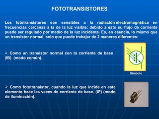 FOTOTRANSISTORES Los fototransistores son sensibles a la  radiación electromagnética  en frecuencias cercanas a la de la  luz  visible; debido a esto su flujo de corriente puede ser regulado por medio de la luz incidente .  Es, en esencia, lo mismo que un transistor normal, solo que puede trabajar de 2 maneras diferentes: Como un transistor normal con la corriente de base (IB)  (modo común). Símbolo Como fototransistor, cuando la luz que incide en este elemento hace las veces de corriente de base. (IP) (modo de iluminación). 