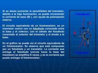 Si se desea aumentar la sensibilidad del transistor, debido a la baja iluminación, se puede incrementar la corriente de base (IB ), con ayuda de polarización externa. El circuito equivalente de un fototransistor, es un transistor común con un  fotodiodo  conectado entre la base y el colector, con el cátodo del fotodiodo conectado al colector del transistor y el ánodo a la base. En el gráfico se puede ver el circuito equivalente de un fototransistor. Se observa que está compuesto por un fotodiodo y un transistor. La corriente que entrega el fotodiodo (circula hacia la base del transistor) se amplifica ß veces, y es la corriente que puede entregar el fototransistor. 