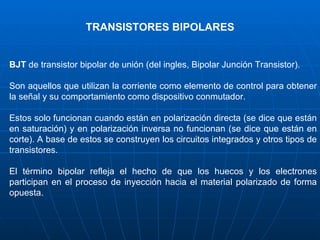 TRANSISTORES BIPOLARES BJT  de transistor bipolar de unión (del ingles, Bipolar Junción Transistor).  Son aquellos que utilizan la corriente como elemento de control para obtener la señal y su comportamiento como dispositivo conmutador.  Estos solo funcionan cuando están en polarización directa (se dice que están en saturación) y en polarización inversa no funcionan (se dice que están en corte). A base de estos se construyen los circuitos integrados y otros tipos de transistores. El término bipolar refleja el hecho de que los huecos y los electrones participan en el proceso de inyección hacia el material polarizado de forma opuesta. 