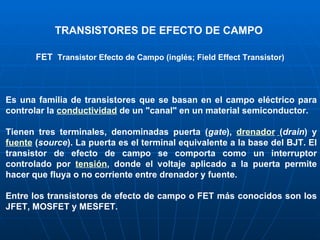 TRANSISTORES DE EFECTO DE CAMPO FET    Transistor Efecto de Campo (inglés; Field Effect Transistor) Es una familia de transistores que se basan en el campo eléctrico para controlar la  conductividad  de un "canal" en un material semiconductor. Tienen tres terminales, denominadas puerta ( gate ),  drenador   ( drain ) y  fuente  ( source ). La puerta es el terminal equivalente a la base del BJT. El transistor de efecto de campo se comporta como un interruptor controlado por  tensión , donde el voltaje aplicado a la puerta permite hacer que fluya o no corriente entre drenador y fuente. Entre los transistores de efecto de campo o FET más conocidos son los JFET, MOSFET y MESFET . 