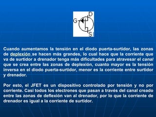 Cuando aumentamos la tensión en el diodo puerta-surtidor, las zonas de  deplexión   se hacen más grandes, lo cual hace que la corriente que va de surtidor a drenador tenga más dificultades para atravesar el  canal  que se crea entre las zonas de deplexión, cuanto mayor es la tensión inversa en el diodo puerta-surtidor, menor es la corriente entre surtidor y drenador. Por esto, el JFET es un dispositivo controlado por tensión y no por corriente. Casi todos los electrones que pasan a través del canal creado entre las zonas de deflexión van al drenador, por lo que la corriente de drenador es igual a la corriente de surtidor. 