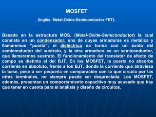 MOSFET (inglés, Metal-Oxide-Semiconductor FET): Basado en la estructura MOS. ( Metal-Oxide-Semiconductor ) la cual consiste en un  condensador , una de cuyas armaduras es metálica y llamaremos "puerta"; el  dieléctrico  se forma con un óxido del semiconductor del sustrato, y la otra armadura es un semiconductor, que llamaremos sustrato. El funcionamiento del transistor de efecto de campo es distinto al del BJT. En los MOSFET, la puerta no absorbe corriente en absoluto, frente a los BJT, donde la corriente que atraviesa la base, pese a ser pequeña en comparación con la que circula por las otras terminales, no siempre puede ser despreciada. Los MOSFET, además, presentan un comportamiento capacitivo muy acusado que hay que tener en cuenta para el análisis y diseño de circuitos. 