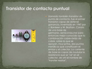  Llamado también transistor de
  punta de contacto, fue el primer
  transistor capaz de obtener
  ganancia, inventado en 1947 por
  J. Bardeen y W. Brattain. Consta
  de una base de
  germanio, semiconductor para
  entonces mejor conocido que la
  combinación cobre-óxido de
  cobre, sobre la que se
  apoyan, muy juntas, dos puntas
  metálicas que constituyen el
  emisor y el colector. La corriente
  de base es capaz de modular la
  resistencia que se "ve" en el
  colector, de ahí el nombre de
  "transfer resistor".
 