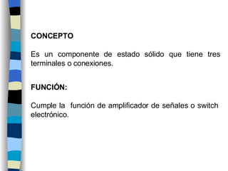CONCEPTO Es un componente de estado sólido que tiene tres terminales o conexiones. FUNCIÓN: Cumple la función de amplificador de señales o switch electrónico.