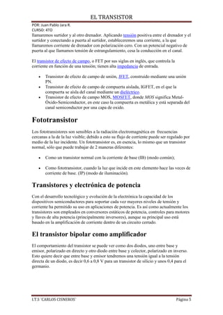 EL TRANSISTOR
POR: Juan Pablo Jara R.
CURSO: 4TO
llamaremos surtidor y al otro drenador. Aplicando tensión positiva entre el drenador y el
surtidor y conectando a puerta al surtidor, estableceremos una corriente, a la que
llamaremos corriente de drenador con polarización cero. Con un potencial negativo de
puerta al que llamamos tensión de estrangulamiento, cesa la conducción en el canal.

El transistor de efecto de campo, o FET por sus siglas en inglés, que controla la
corriente en función de una tensión; tienen alta impedancia de entrada.

       Transistor de efecto de campo de unión, JFET, construido mediante una unión
       PN.
       Transistor de efecto de campo de compuerta aislada, IGFET, en el que la
       compuerta se aísla del canal mediante un dieléctrico.
       Transistor de efecto de campo MOS, MOSFET, donde MOS significa Metal-
       Óxido-Semiconductor, en este caso la compuerta es metálica y está separada del
       canal semiconductor por una capa de oxido.

Fototransistor
Los fototransistores son sensibles a la radiación electromagnética en frecuencias
cercanas a la de la luz visible; debido a esto su flujo de corriente puede ser regulado por
medio de la luz incidente. Un fototransistor es, en esencia, lo mismo que un transistor
normal, sólo que puede trabajar de 2 maneras diferentes:

       Como un transistor normal con la corriente de base (IB) (modo común);

       Como fototransistor, cuando la luz que incide en este elemento hace las veces de
       corriente de base. (IP) (modo de iluminación).

Transistores y electrónica de potencia
Con el desarrollo tecnológico y evolución de la electrónica la capacidad de los
dispositivos semiconductores para soportar cada vez mayores niveles de tensión y
corriente ha permitido su uso en aplicaciones de potencia. Es así como actualmente los
transistores son empleados en conversores estáticos de potencia, controles para motores
y llaves de alta potencia (principalmente inversores), aunque su principal uso está
basado en la amplificación de corriente dentro de un circuito cerrado.

El transistor bipolar como amplificador
El comportamiento del transistor se puede ver como dos diodos, uno entre base y
emisor, polarizado en directo y otro diodo entre base y colector, polarizado en inverso.
Esto quiere decir que entre base y emisor tendremos una tensión igual a la tensión
directa de un diodo, es decir 0,6 a 0,8 V para un transistor de silicio y unos 0,4 para el
germanio.




I.T.S ¨CARLOS CISNEROS¨                                                             Página 5
 