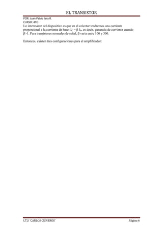 EL TRANSISTOR
POR: Juan Pablo Jara R.
CURSO: 4TO
Lo interesante del dispositivo es que en el colector tendremos una corriente
proporcional a la corriente de base: IC = β IB, es decir, ganancia de corriente cuando
β>1. Para transistores normales de señal, β varía entre 100 y 300.

Entonces, existen tres configuraciones para el amplificador:




I.T.S ¨CARLOS CISNEROS¨                                                           Página 6
 
