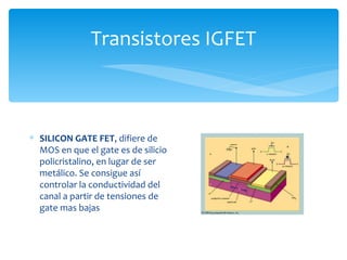 Transistores IGFET



∗ SILICON GATE FET, difiere de
  MOS en que el gate es de silicio
  policristalino, en lugar de ser
  metálico. Se consigue así
  controlar la conductividad del
  canal a partir de tensiones de
  gate mas bajas
 