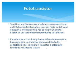 Fototransistor


∗ Se utilizan ampliamente encapsulados conjuntamente con
  un LED, formando interruptores ópticos (opto-switch), que
  detectan la interrupción del haz de luz por un objeto.
  Existen en dos versiones: de transmisión y de reflexión.

∗ Para obtener un circuito equivalente de un fototransistor,
  basta agregar a un transistor común un fotodiodo,
  conectando en el colector del transistor el catodo del
  fotodiodo y el ánodo a la base.      .
 
