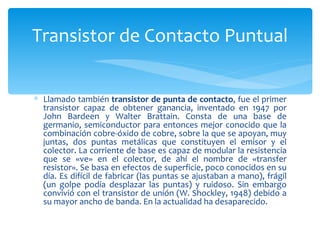 Transistor de Contacto Puntual


∗ Llamado también transistor de punta de contacto, fue el primer
  transistor capaz de obtener ganancia, inventado en 1947 por
  John Bardeen y Walter Brattain. Consta de una base de
  germanio, semiconductor para entonces mejor conocido que la
  combinación cobre-óxido de cobre, sobre la que se apoyan, muy
  juntas, dos puntas metálicas que constituyen el emisor y el
  colector. La corriente de base es capaz de modular la resistencia
  que se «ve» en el colector, de ahí el nombre de «transfer
  resistor». Se basa en efectos de superficie, poco conocidos en su
  día. Es difícil de fabricar (las puntas se ajustaban a mano), frágil
  (un golpe podía desplazar las puntas) y ruidoso. Sin embargo
  convivió con el transistor de unión (W. Shockley, 1948) debido a
  su mayor ancho de banda. En la actualidad ha desaparecido.
 