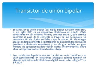 Transistor de unión bipolar


∗ El transistor de unión bipolar (del inglés Bipolar Junction Transistor,
  o sus siglas BJT) es un dispositivo electrónico de estado sólido
  consistente en dos uniones PN muy cercanas entre sí, que permite
  controlar el paso de la corriente a través de sus terminales. La
  denominación de bipolar se debe a que la conducción tiene lugar
  gracias al desplazamiento de portadores de dos polaridades (huecos
  positivos y electrones negativos), y son de gran utilidad en gran
  número de aplicaciones; pero tienen ciertos inconvenientes, entre
  ellos su impedancia de entrada bastante baja.

∗ Los transistores bipolares son los transistores más conocidos y se
  usan generalmente en electrónica analógica aunque también en
  algunas aplicaciones de electrónica digital, como la tecnología TTL o
  BICMOS.
 