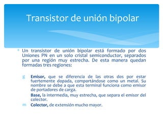 Transistor de unión bipolar


∗ Un transistor de unión bipolar está formado por dos
  Uniones PN en un solo cristal semiconductor, separados
  por una región muy estrecha. De esta manera quedan
  formadas tres regiones:

  g Emisor, que se diferencia de las otras dos por estar
    fuertemente dopada, comportándose como un metal. Su
    nombre se debe a que esta terminal funciona como emisor
    de portadores de carga.
    Base, la intermedia, muy estrecha, que separa el emisor del
    colector.
  m Colector, de extensión mucho mayor.
 