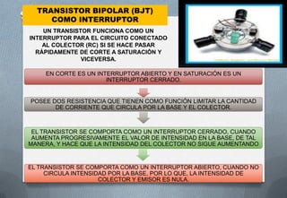 TRANSISTOR BIPOLAR (BJT)
     COMO INTERRUPTOR
    UN TRANSISTOR FUNCIONA COMO UN
INTERRUPTOR PARA EL CIRCUITO CONECTADO
    AL COLECTOR (RC) SI SE HACE PASAR
  RÁPIDAMENTE DE CORTE A SATURACIÓN Y
               VICEVERSA.

     EN CORTE ES UN INTERRUPTOR ABIERTO Y EN SATURACIÓN ES UN
                       INTERRUPTOR CERRADO.


POSEE DOS RESISTENCIA QUE TIENEN COMO FUNCIÓN LIMITAR LA CANTIDAD
       DE CORRIENTE QUE CIRCULA POR LA BASE Y EL COLECTOR.



 EL TRANSISTOR SE COMPORTA COMO UN INTERRUPTOR CERRADO, CUANDO
 AUMENTA PROGRESIVAMENTE EL VALOR DE INTENSIDAD EN LA BASE, DE TAL
MANERA, Y HACE QUE LA INTENSIDAD DEL COLECTOR NO SIGUE AUMENTANDO


EL TRANSISTOR SE COMPORTA COMO UN INTERRUPTOR ABIERTO, CUANDO NO
     CIRCULA INTENSIDAD POR LA BASE, POR LO QUE, LA INTENSIDAD DE
                     COLECTOR Y EMISOR ES NULA.
 
