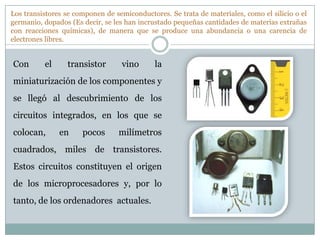Los transistores se componen de semiconductores. Se trata de materiales, como el silicio o el
germanio, dopados (Es decir, se les han incrustado pequeñas cantidades de materias extrañas
con reacciones químicas), de manera que se produce una abundancia o una carencia de
electrones libres.


Con       el     transistor       vino       la
miniaturización de los componentes y
se llegó al descubrimiento de los
circuitos integrados, en los que se
colocan,       en     pocos      milímetros
cuadrados, miles de transistores.
Estos circuitos constituyen el origen
de los microprocesadores y, por lo
tanto, de los ordenadores actuales.
 