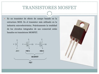 TRANSISTORES MOSFET

   Es un transistor de efecto de campo basado en la
    estructura MOS. Es el transistor más utilizado en la
    industria microelectrónica. Prácticamente la totalidad
    de los circuitos integrados de uso comercial están
    basados en transistores MOSFET.
 
