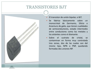 TRANSISTORES BJT

        El transistor de unión bipolar, o BJT.
        Se    fabrica básicamente sobre un
         monocristal de Germanio, Silicio o
         Arseniuro de galio, que tienen cualidades
         de semiconductores, estado intermedio
         entre conductores como los metales y
         los aislantes como el diamante.
        Sobre el sustrato de cristal, se
         contaminan en forma muy controlada
         tres zonas, dos de las cuales son del
         mismo tipo, NPN o PNP, quedando
         formadas dos uniones NP.
 