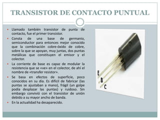 TRANSISTOR DE CONTACTO PUNTUAL

 Llamado también transistor de punta de
    contacto, fue el primer transistor.
   Consta de una base de germanio,
    semiconductor para entonces mejor conocido
    que la combinación cobre-óxido de cobre,
    sobre la que se apoyan, muy juntas, dos puntas
    metálicas que constituyen el emisor y el
    colector.
   La corriente de base es capaz de modular la
    resistencia que se «ve» en el colector, de ahí el
    nombre de «transfer resistor».
   Se basa en efectos de superficie, poco
    conocidos en su día. Es difícil de fabricar (las
    puntas se ajustaban a mano), frágil (un golpe
    podía desplazar las puntas) y ruidoso. Sin
    embargo convivió con el transistor de unión
    debido a su mayor ancho de banda.
   En la actualidad ha desaparecido.
 