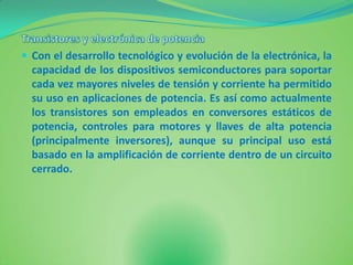  Con el desarrollo tecnológico y evolución de la electrónica, la
  capacidad de los dispositivos semiconductores para soportar
  cada vez mayores niveles de tensión y corriente ha permitido
  su uso en aplicaciones de potencia. Es así como actualmente
  los transistores son empleados en conversores estáticos de
  potencia, controles para motores y llaves de alta potencia
  (principalmente inversores), aunque su principal uso está
  basado en la amplificación de corriente dentro de un circuito
  cerrado.
 