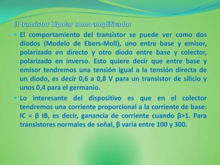  El comportamiento del transistor se puede ver como dos
  diodos (Modelo de Ebers-Moll), uno entre base y emisor,
  polarizado en directo y otro diodo entre base y colector,
  polarizado en inverso. Esto quiere decir que entre base y
  emisor tendremos una tensión igual a la tensión directa de
  un diodo, es decir 0,6 a 0,8 V para un transistor de silicio y
  unos 0,4 para el germanio.
 Lo interesante del dispositivo es que en el colector
  tendremos una corriente proporcional a la corriente de base:
  IC = β IB, es decir, ganancia de corriente cuando β>1. Para
  transistores normales de señal, β varía entre 100 y 300.
 