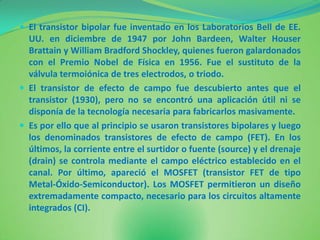  El transistor bipolar fue inventado en los Laboratorios Bell de EE.
  UU. en diciembre de 1947 por John Bardeen, Walter Houser
  Brattain y William Bradford Shockley, quienes fueron galardonados
  con el Premio Nobel de Física en 1956. Fue el sustituto de la
  válvula termoiónica de tres electrodos, o triodo.
 El transistor de efecto de campo fue descubierto antes que el
  transistor (1930), pero no se encontró una aplicación útil ni se
  disponía de la tecnología necesaria para fabricarlos masivamente.
 Es por ello que al principio se usaron transistores bipolares y luego
  los denominados transistores de efecto de campo (FET). En los
  últimos, la corriente entre el surtidor o fuente (source) y el drenaje
  (drain) se controla mediante el campo eléctrico establecido en el
  canal. Por último, apareció el MOSFET (transistor FET de tipo
  Metal-Óxido-Semiconductor). Los MOSFET permitieron un diseño
  extremadamente compacto, necesario para los circuitos altamente
  integrados (CI).
 