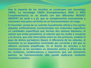  Hoy la mayoría de los circuitos se construyen con tecnología
  CMOS. La tecnología CMOS (Complementary MOS ó MOS
  Complementario) es un diseño con dos diferentes MOSFET
  (MOSFET de canal n y p), que se complementan mutuamente y
  consumen muy poca corriente en un funcionamiento sin carga.
 El transistor consta de un sustrato (usualmente silicio) y tres partes
  dopadas artificialmente (contaminadas con materiales específicos
  en cantidades específicas) que forman dos uniones bipolares, el
  emisor que emite portadores, el colector que los recibe o recolecta
  y la tercera, que está intercalada entre las dos primeras, modula el
  paso de dichos portadores (base). A diferencia de las válvulas, el
  transistor es un dispositivo controlado por corriente y del que se
  obtiene corriente amplificada. En el diseño de circuitos a los
  transistores se les considera un elemento activo, a diferencia de
  los resistores, condensadores e inductores que son elementos
  pasivos. Su funcionamiento sólo puede explicarse mediante
  mecánica cuántica.
 