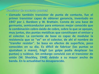  Llamado también transistor de punta de contacto, fue el
 primer transistor capaz de obtener ganancia, inventado en
 1947 por J. Bardeen y W. Brattain. Consta de una base de
 germanio, semiconductor para entonces mejor conocido que
 la combinación cobre-óxido de cobre, sobre la que se apoyan,
 muy juntas, dos puntas metálicas que constituyen el emisor y
 el colector. La corriente de base es capaz de modular la
 resistencia que se "ve" en el colector, de ahí el nombre de
 "transfer resistor". Se basa en efectos de superficie, poco
 conocidos en su día. Es difícil de fabricar (las puntas se
 ajustaban a mano), frágil (un golpe podía desplazar las
 puntas) y ruidoso. Sin embargo convivió con el transistor de
 unión (W. Shockley, 1948) debido a su mayor ancho de
 banda. En la actualidad ha desaparecido.
 