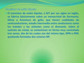  El transistor de unión bipolar, o BJT por sus siglas en inglés,
  se fabrica básicamente sobre un monocristal de Germanio,
  Silicio o Arseniuro de galio, que tienen cualidades de
  semiconductores, estado intermedio entre conductores como
  los metales y los aislantes como el diamante. Sobre el
  sustrato de cristal, se contaminan en forma muy controlada
  tres zonas, dos de las cuales son del mismo tipo, NPN o PNP,
  quedando formadas dos uniones NP.
 