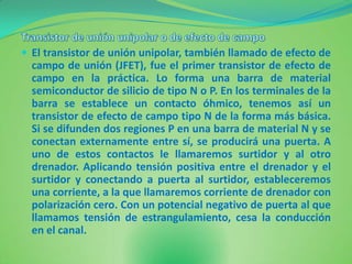  El transistor de unión unipolar, también llamado de efecto de
  campo de unión (JFET), fue el primer transistor de efecto de
  campo en la práctica. Lo forma una barra de material
  semiconductor de silicio de tipo N o P. En los terminales de la
  barra se establece un contacto óhmico, tenemos así un
  transistor de efecto de campo tipo N de la forma más básica.
  Si se difunden dos regiones P en una barra de material N y se
  conectan externamente entre sí, se producirá una puerta. A
  uno de estos contactos le llamaremos surtidor y al otro
  drenador. Aplicando tensión positiva entre el drenador y el
  surtidor y conectando a puerta al surtidor, estableceremos
  una corriente, a la que llamaremos corriente de drenador con
  polarización cero. Con un potencial negativo de puerta al que
  llamamos tensión de estrangulamiento, cesa la conducción
  en el canal.
 