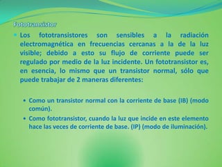  Los   fototransistores son sensibles a la radiación
 electromagnética en frecuencias cercanas a la de la luz
 visible; debido a esto su flujo de corriente puede ser
 regulado por medio de la luz incidente. Un fototransistor es,
 en esencia, lo mismo que un transistor normal, sólo que
 puede trabajar de 2 maneras diferentes:

   Como un transistor normal con la corriente de base (IB) (modo
    común).
   Como fototransistor, cuando la luz que incide en este elemento
    hace las veces de corriente de base. (IP) (modo de iluminación).
 