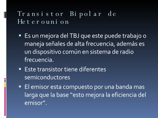 Transistor Bipolar de Heterounion Es un mejora del TBJ que este puede trabajo o maneja señales de alta frecuencia, además es un dispositivo común en sistema de radio frecuencia. Este transistor tiene diferentes semiconductores  El emisor esta compuesto por una banda mas larga que la base “esto mejora la eficiencia del emisor”. 