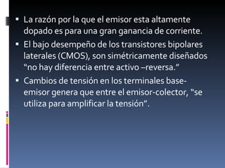 La razón por la que el emisor esta altamente dopado es para una gran ganancia de corriente. El bajo desempeño de los transistores bipolares laterales (CMOS), son simétricamente diseñados “no hay diferencia entre activo –reversa.” Cambios de tensión en los terminales base-emisor genera que entre el emisor-colector, “se utiliza para amplificar la tensión”.  
