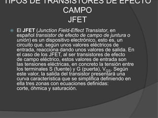 TIPOS DE TRANSISTORES DE EFECTO
             CAMPO
              JFET
    El JFET (Junction Field-Effect Transistor, en
     español transistor de efecto de campo de juntura o
     unión) es un dispositivo electrónico, esto es, un
     circuito que, según unos valores eléctricos de
     entrada, reacciona dando unos valores de salida. En
     el caso de los JFET, al ser transistores de efecto
     de campo eléctrico, estos valores de entrada son
     las tensiones eléctricas, en concreto la tensión entre
     los terminales S (fuente) y G (puerta), VGS. Según
     este valor, la salida del transistor presentará una
     curva característica que se simplifica definiendo en
     ella tres zonas con ecuaciones definidas:
     corte, óhmica y saturación.
 