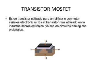TRANSISTOR MOSFET
• Es un transistor utilizado para amplificar o conmutar
  señales electrónicas. Es el transistor más utilizado en la
  industria microelectrónica, ya sea en circuitos analógicos
  o digitales.
 