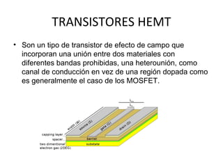TRANSISTORES HEMT
• Son un tipo de transistor de efecto de campo que
  incorporan una unión entre dos materiales con
  diferentes bandas prohibidas, una heterounión, como
  canal de conducción en vez de una región dopada como
  es generalmente el caso de los MOSFET.
 