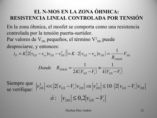 EL N-MOS EN LA ZONA ÓHMICA:
 RESISTENCIA LINEAL CONTROLADA POR TENSIÓN
En la zona óhmica, el mosfet se comporta como una resistencia
controlada por la tensión puerta-surtidor.
Par valores de VDS pequeños, el término V2DS puede
despreciarse, y entonces:
        = K [ 2( v                          )] ≈ K ⋅ 2( v                        1
                      − vto )vDS − v                    GS − vto )v DS ) =
                                       2
   iD            GS                    DS                                              VDS
                                                                             RNMOS
                                                            1                1
                      Donde      RNMOS =                           ≡
                                                 2 K (VGS − Vt )       k (VGS − Vt )

Siempre que 2
              vDS << 2( vGS − Vt ) vDS ⇒ vDS ≤ 10 ⋅ 2( vGS − Vt ) vDS
                                          2
se verifique:
                             ó : vDS ≤ 0,2 vGS − Vt
                                            Huyhua Diaz Andres                               12
 