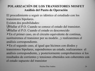 POLARIZACIÓN DE LOS TRANSISTORES MOSFET
        Análisis del Punto de Operación
El procedimiento a seguir es idéntico al estudiado con los
transistores bipolares.
Existen dos posibilidades:
Hallar el P.O. Cuando se conoce el estado del transistor.
Hallar el P.O. Cuando el estado es desconocido
En el primer caso, en el circuito equivalente de continua,
sustituiremos el transistor por su modelo , y realizaremos el
análisis correspondiente.
En el segundo caso, al igual que hicimos con diodos y
transistores bipolares, supondremos un estado, realizaremos el
análisis correspondiente, y posteriormente comprobaremos si los
resultados de corrientes y tensiones obtenidos son coherentes con
el estado supuesto del transistor
                          Huyhua Diaz Andres                 26
 