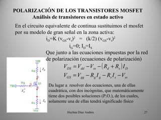 POLARIZACIÓN DE LOS TRANSISTORES MOSFET
     Análisis de transistores en estado activo
En el circuito equivalente de continua sustituimos el mosfet
por su modelo de gran señal en la zona activa:
               iD=K (vGS-vt)2 = (k/2) (vGS-vt)2
                          iG=0; ID=IS
               Que junto a las ecuaciones impuestas por la red
               de polarización (ecuaciones de polarización)
                       VDS = Vdd − Vss − ( Rd + Rs ) I D
                       VGS = Vgg − Rg I g − Rs I s − Vss
               Da lugar a resolver dos ecuaciones, una de ellas
               cuadrática, con dos incógnitas, que matemáticamente
               tiene dos posibles soluciones (P.O.), de los cuales,
               solamente una de ellas tendrá significado físico

                         Huyhua Diaz Andres                           27
 