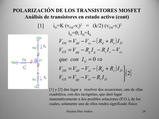 POLARIZACIÓN DE LOS TRANSISTORES MOSFET
   Análisis de transistores en estado activo (cont)
         [1]     iD=K (vGS-vt)2 = (k/2) (vGS-vt)2
                        iG=0; ID=IS
                    VDS = Vdd − Vss − ( Rd + Rs ) I D
                    VGS = Vgg − Rg I g − Rs I s − Vss
                     que con I G = 0 ⇒
                    VDS = Vdd − Vss − ( Rd + Rs ) I D 
                                                      [ 2]
                    VGS = Vgg − Vss − Rs I D          
               [1] y [2] dan lugar a resolver dos ecuaciones, una de ellas
               cuadrática, con dos incógnitas, que dará lugar
               matemáticamente a dos posibles soluciones (P.O.), de los
               cuales, solamente uno de ellos tendrá significado físico
                         Huyhua Diaz Andres                              28
 