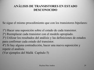ANÁLISIS DE TRANSISTORES EN ESTADO 
                    DESCONOCIDO



Se sigue el mismo procedimiento que con los transistores bipolares:

1º) Hacer una suposición sobre el estado de cada transistor.
2º) Reemplazar cada transistor con el modelo apropiado.
3º) Utilizar los resultados del análisis y las definiciones de estados
para confirmar cada estado del transistor.
4º) Si hay alguna contradicción, hacer una nueva suposición y
repetir el análisis.
(Ver ejemplos del Malik Capítulo 5)


                              Huyhua Diaz Andres                    29
 