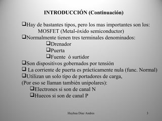 INTRODUCCIÓN (Continuación)

Hay de bastantes tipos, pero los mas importantes son los:
       MOSFET (Metal-óxido semiconductor)
Normalmente tienen tres terminales denominados:
           Drenador
           Puerta
           Fuente ó surtidor
Son dispositivos gobernados por tensión
 La corriente de puerta es prácticamente nula (func. Normal)
Utilizan un solo tipo de portadores de carga,
(Por eso se llaman también unipolares):
   Electrones si son de canal N
   Huecos si son de canal P


                    Huyhua Diaz Andres                  3
 
