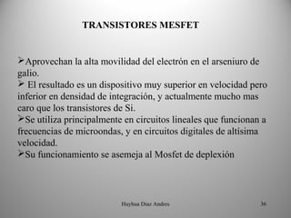 TRANSISTORES MESFET


Aprovechan la alta movilidad del electrón en el arseniuro de
galio.
 El resultado es un dispositivo muy superior en velocidad pero
inferior en densidad de integración, y actualmente mucho mas
caro que los transistores de Si.
Se utiliza principalmente en circuitos lineales que funcionan a
frecuencias de microondas, y en circuitos digitales de altísima
velocidad.
Su funcionamiento se asemeja al Mosfet de deplexión




                          Huyhua Diaz Andres                  36
 