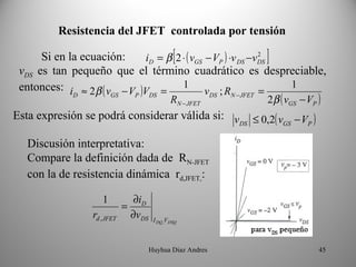 Resistencia del JFET  controlada por tensión

      Si en la ecuación:   iD = β [ 2 ⋅ ( vGS − VP ) ⋅v DS −vDS ]
                                                             2

 vDS es tan pequeño que el término cuadrático es despreciable,
 entonces: i ≈ 2β ( v − V )V = 1 v ; R                       =
                                                                  1
                                                                            2β ( vGS − VP )
            D          GS       P      DS                   DS   N − JFET
                                               RN − JFET
Esta expresión se podrá considerar válida si: v ≤ 0,2( v − V )
                                               DS       GS  P


  Discusión interpretativa:
  Compare la definición dada de RN-JFET
  con la de resistencia dinámica rd,JFET,:

                   1             ∂iD
                            =
                rd , JFET       ∂vDS    I DQ ,VDSQ



                                       Huyhua Diaz Andres                                 45
 