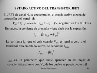 ESTADO ACTIVO DEL TRANSISTOR JFET
El JFET de canal N, se encuentra en el estado activo o zona de
saturación del canal si:
       VGS ≥ VP y además : VDG ≥ −VP (VP negativo en los JFET N)
 Entonces, la corriente de drenador viene dada por la expresión:
                       iD = β ( vGS − VP )
                                                 2


 La corriente iD que circula cuando VGS es igual a cero y el
 transistor está en estado activo, se denomina IDSS
                          I DSS = β V p2

  IDSS es un parámetro que suele aparecer en las hojas de
  características, junto con VP, de los cuales se puede deducir β
                            Huyhua Diaz Andres                     46
 