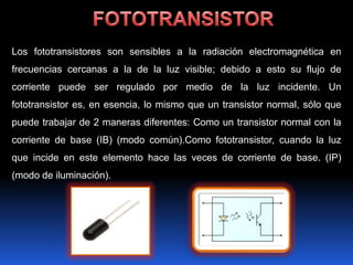 Los fototransistores son sensibles a la radiación electromagnética en
frecuencias cercanas a la de la luz visible; debido a esto su flujo de
corriente puede ser regulado por medio de la luz incidente. Un
fototransistor es, en esencia, lo mismo que un transistor normal, sólo que
puede trabajar de 2 maneras diferentes: Como un transistor normal con la
corriente de base (IB) (modo común).Como fototransistor, cuando la luz
que incide en este elemento hace las veces de corriente de base. (IP)
(modo de iluminación).
 